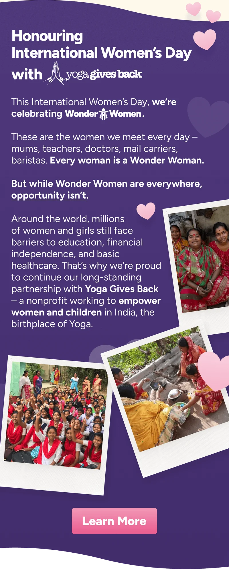 Honouring International Women’s Day Celebrating with  Wonder Women Wonder Women are everywhere.  Opportunity isn’t. During our International Women’s Day Sale, we’re donating $5 with every order* to Yoga Gives Back - an organisation dedicated to empowering women and girls across India. What IMPACT CAN $5 MAKE? Nutritious Meals women’s health school supplies &nbsp;Approximately 37 lunches for a  child at school.  4-5 month supply of sanitary products for a woman or adolescent girl. 1 month of school supplies & basic travel costs for a child. Learn More