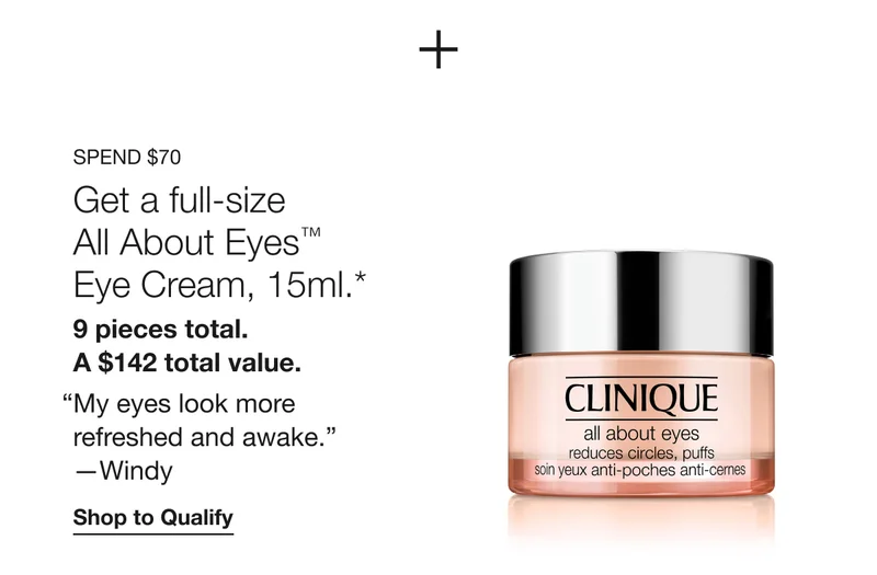 Spend $70 | Get a full-size All About Eyes™ Eye Cream, 15ml.*  | 9 pieces total. A $142 total value. | My eyes look more refreshed and awake. | —Windy | Shop to Qualify