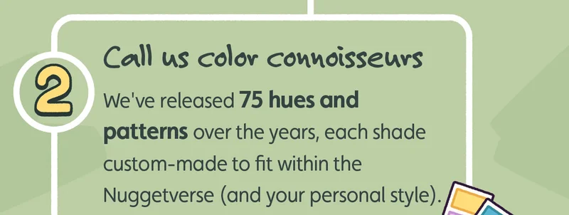 Call us color connoisseurs. We've released 75 hues and patterns over the years, each shade custom-made to fit within the Nuggetverse (and your personal style).