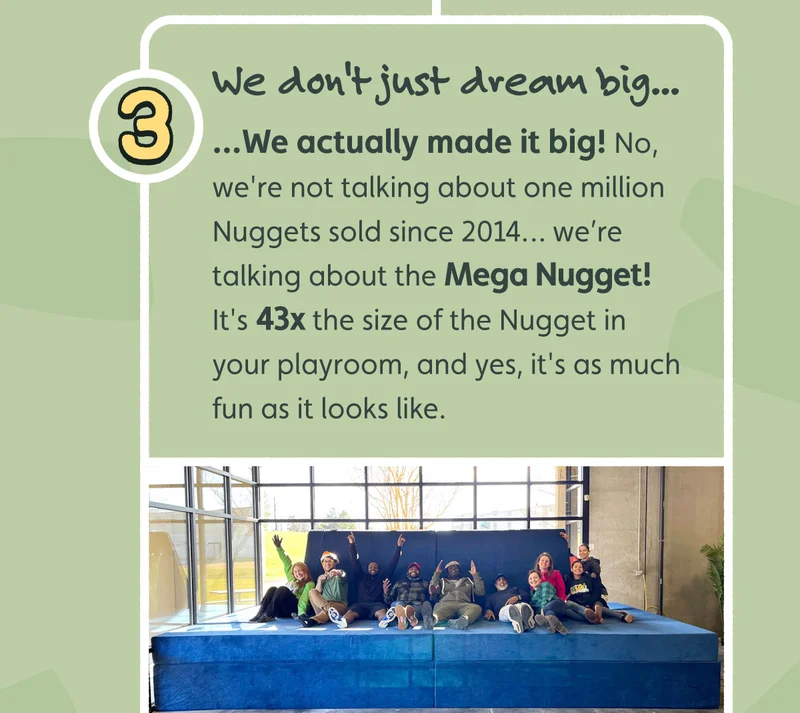 We don't just dream big — we actually made it big! No, we're not talking about one million Nuggets sold since 2014… we’re talking about the Mega Nugget! It's 43x the size of the Nugget in your playroom, and yes, it's as much fun as it looks like.