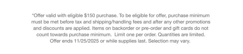 *Offer valid with eligible $150 purchase. To be eligible for offer, purchase minimum must be met before tax and shipping/handling fees and after any other promotions and discounts are applied. Items on backorder or pre-order and gift cards do not count towards purchase minimum.  Limit one per order. Quantities are limited. Offer ends 11/25/2025 or while supplies last. Selection may vary.