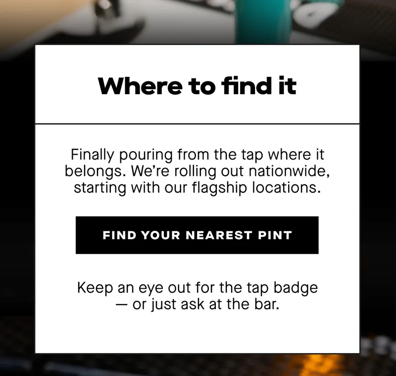 Where to find it. Finally pouring from the tap where it belongs. We’re rolling out nationwide, starting with our flagship locations.