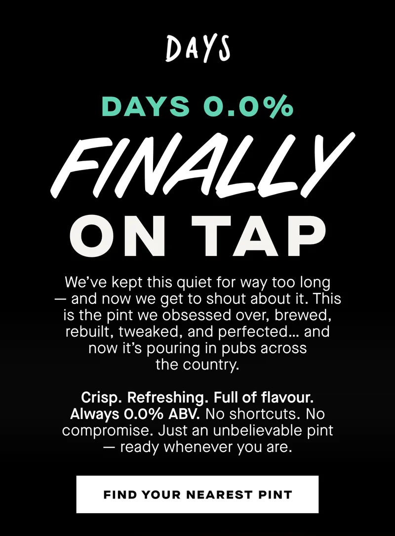 Days 0.0% finally on tap. We’ve kept this quiet for way too long — and now we get to shout about it. This is the pint we obsessed over, brewed, rebuilt, tweaked, and perfected… and now it’s pouring in pubs across the country.  Crisp. Refreshing. Full of flavour. Always 0.0% ABV. No shortcuts. No compromise. Just an unbelievable pint — ready whenever you are.