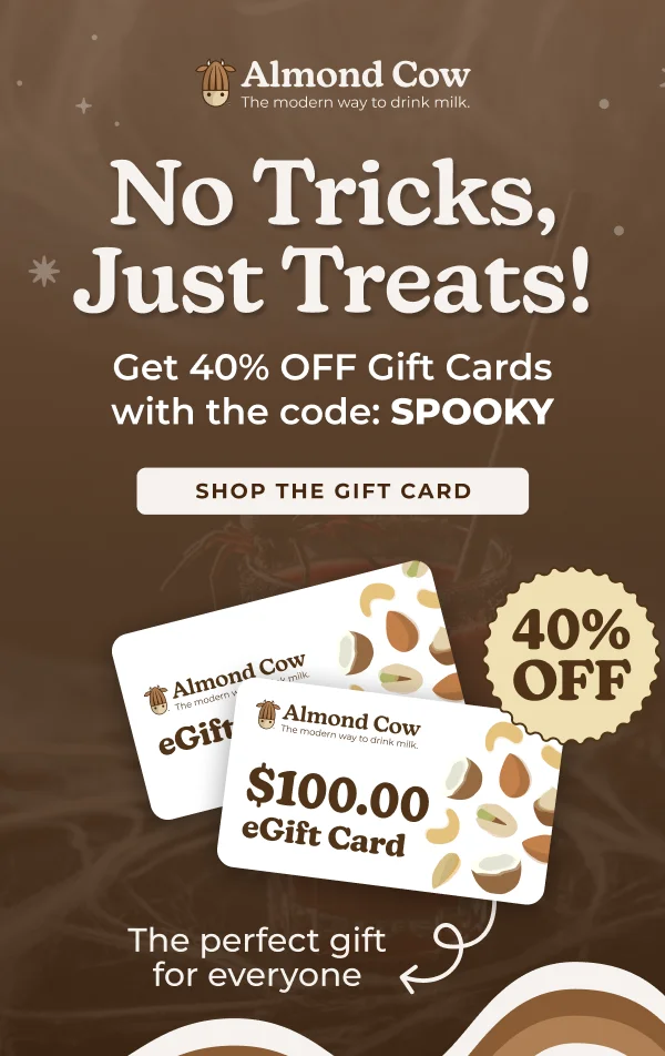Almond Cow The modern way to drink milk. No Tricks, Just Treats! Get 40% OFF Gift Cards with the code: SPOOKY SHOP THE GIFT CARD Almond Cow The modern w eGift milk Almond Cow The modern way to drink milk $100.00 eGift Card The perfect gift for everyone