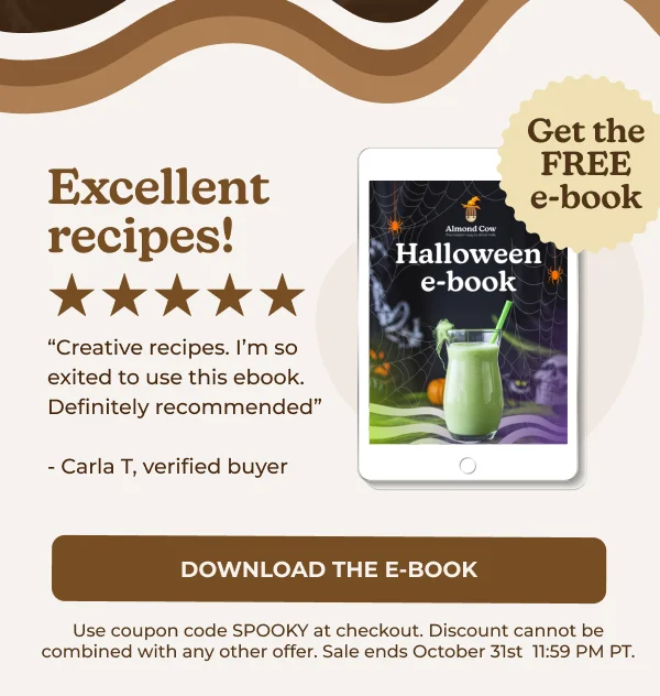 40% OFF Excellent recipes! "Creative recipes. I'm so exited to use this ebook. Definitely recommended" - Carla T, verified buyer Almond Cow Get the FREE e-book Halloween eBook DOWNLOAD THE EBOOK Use coupon code SPOOKY at checkout. Discount cannot be combined with any other offer. Sale ends October 31st 11:59 PM PT