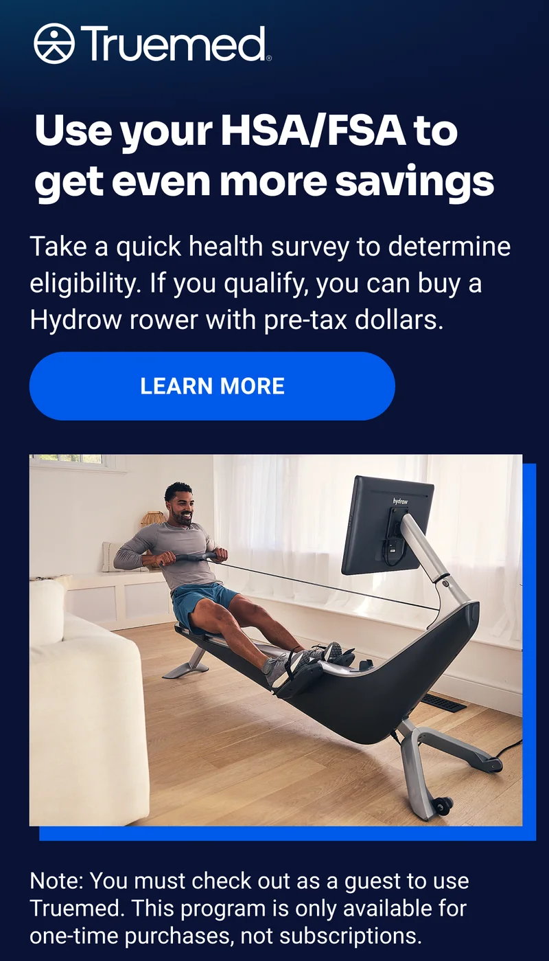 Truemed Use your HSA/FSA to get even more savings Take a quick health survey to determine eligibility. If you qualify, you can buy a Hydrow rower with pre-tax dollars. Learn more Note: You must check out as a guest to use Truemed. This program is only available for  one-time purchases, not subscriptions.
