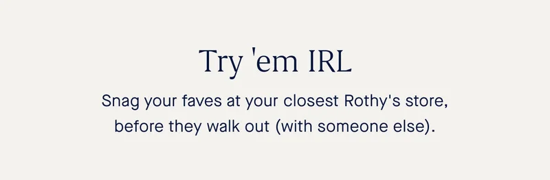 Try 'em IRL. Snag your faves at your local Rothy's store before they walk out (with someone else).