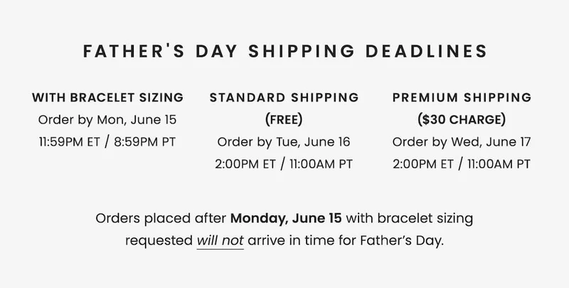 Father's Day Shipping Deadlines: * With Bracelet Sizing: Order by Monday, June 15, 11:59pm ET / 8:59PM PT * With Standard Shipping (Free): Order by Tuesday, June 16, 2:00pm ET / 11AM PT * With Premium Shipping ($30 charge): Order by Wednesday, June 17, 2:00pm ET / 11AM PT Orders placed after 6/15 with bracelet sizing requested will not arrive in time for Father’s Day.
