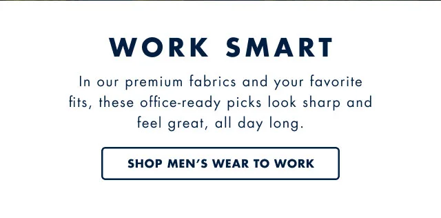 Work smart                                            In our premium fabrics and your favorite fitds, these office-ready picks look sharp and feel great, all day long.                                            Shop men's wear to work
