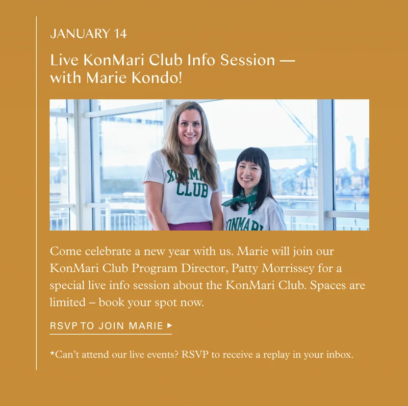 January 14 Live KonMari Club Info Session — with Marie Kondo! Come celebrate a new year with us. Marie will join our KonMari Club Program Director, Patty Morrissey for a special live info session about the KonMari Club. Spaces are limited – book your spot now. *Can’t attend our live events? RSVP to receive a replay in your inbox.