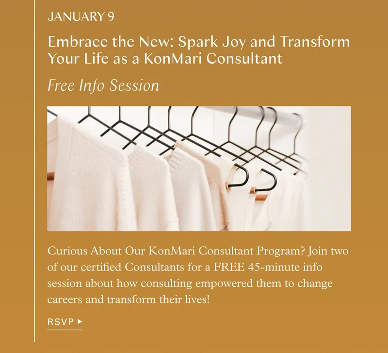 January 9 Free Info Session – Embrace the New: Spark Joy and Transform Your Life as a KonMari Consultant: Curious About Our KonMari Consultant Program? Join two of our certified Consultants for a FREE 45-minute info session about how consulting empowered them to change careers and transform their lives!