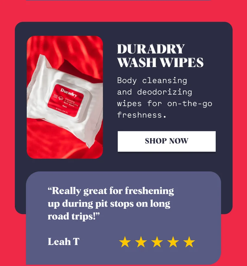 Duradry Wash Wipes Body cleansing  and deodorizing wipes for on-the-go freshness. Shop Now “Really great for freshening  up during pit stops on long  road trips!”  Leah T