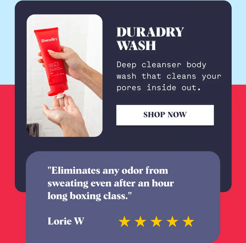 Duradry Wash Deep cleanser body wash that cleans your pores inside out. Shop Now "Eliminates any odor from sweating even after an hour long boxing class."  Lorie W