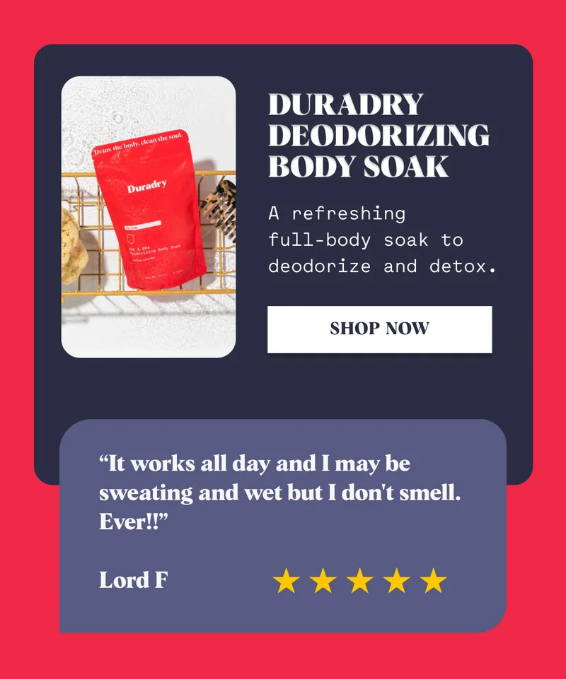 Duradry Deodorizing Body Soak A refreshing  full-body soak to deodorize and detox. Shop Now “It works all day and I may be sweating and wet but I don't smell. Ever!!”  Lord F