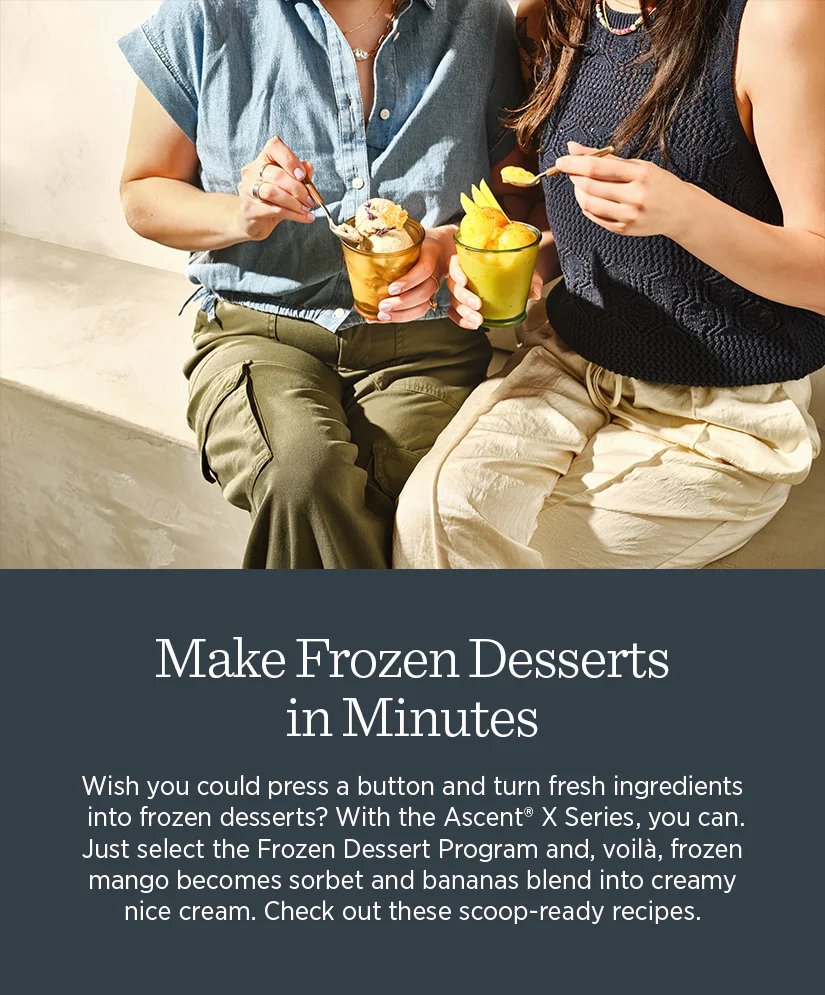 Make frozen desserts in minutes. Wish you could press a button and turn fresh ingredients into frozen desserts? With the Ascent X Series, you can.Just select the Frozen Dessert Program and, voila, frozen mango becomes sorbet and bananas blend into creamy nice cream. Check out these scoop-ready recipes.