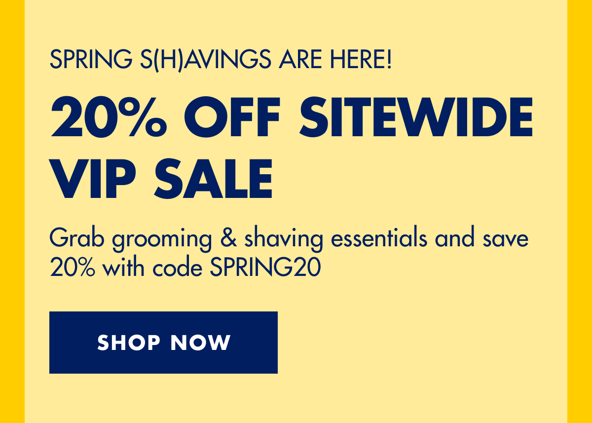 SPRING S(H)AVINGS ARE HERE! 20% OFF SITEWIDE VIP SALE. Grab grooming & shaving essentials and save 20% with code discount code. SHOP NOW