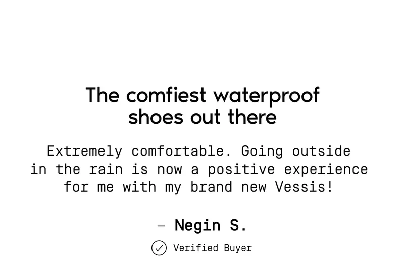 The comfiest waterproof shoes out there. Extremely comfortable. Going outside in the rain is now a positive experience for me with my brand new Vessis!— Negin S. Verified Buyer.