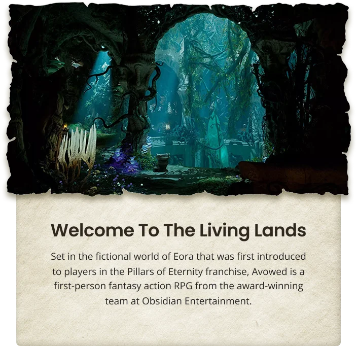 Welcome To The Living Lands Set in the fictional world of Eora that was first introduced to players in the Pillars of Eternity franchise, Avowed is a first-person fantasy action RPG from the award-winning team at Obsidian Entertainment.
