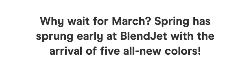 Why wait for March? Spring has sprung early at BlendJet with the arrival of five all-new colors!  Spring into action – this limited edition collection won't be around for long!