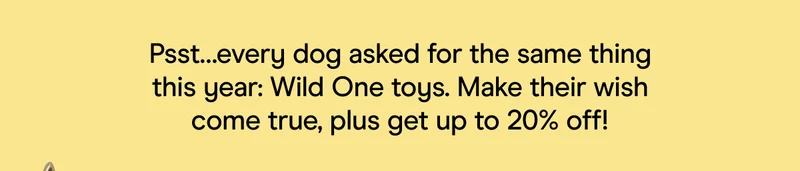 pst ... every dog asked for the same thing this year: wild one toys. make their wish come true, plus get up to 20% off.