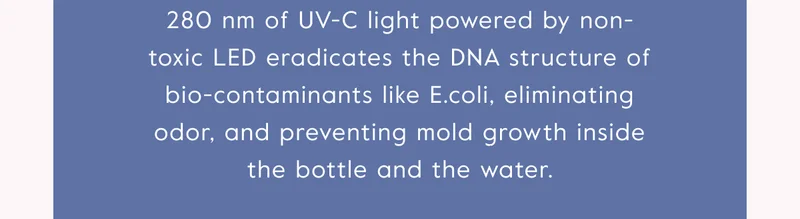 280nm of UV-C light powered by non-toxic LED eradicates the DNA structure of bio-contaminants like E.coli, eliminating odor and preventing mold growth inside the bottle and the water.