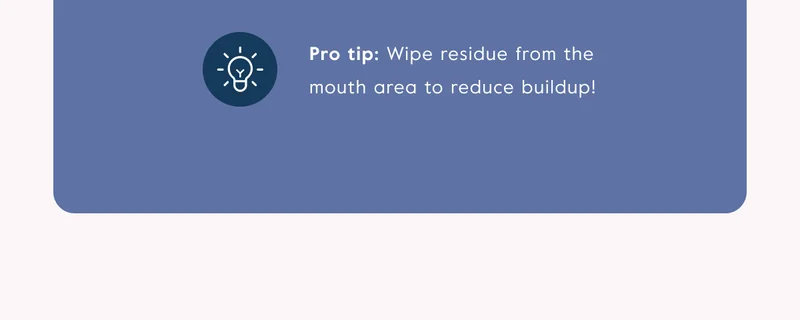 Pro tip: Wipe residue from the mouth area to reduce buildup!