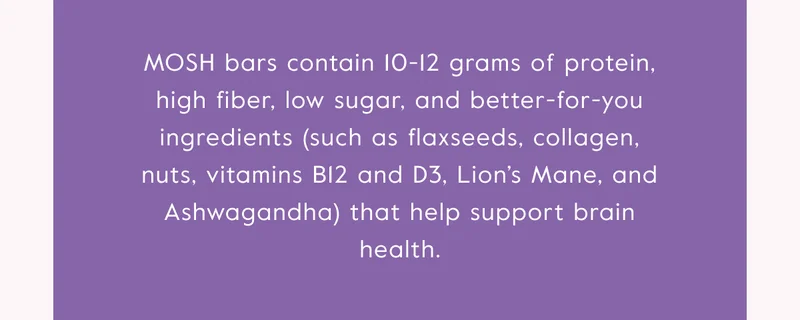 MOSH bars contain 10-12 grams of protein, high fiber, low sugar, and better-for-you ingredients that help support brain health.