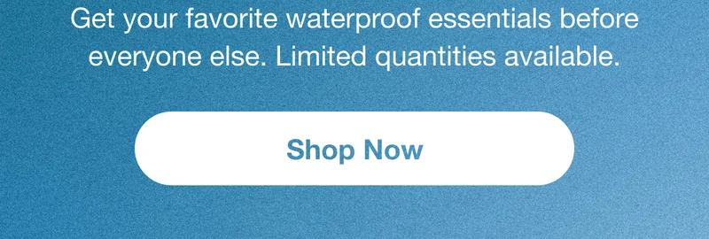 Get your favorite waterproof essentials before everyone else. Limited quantities available. Shop Now.