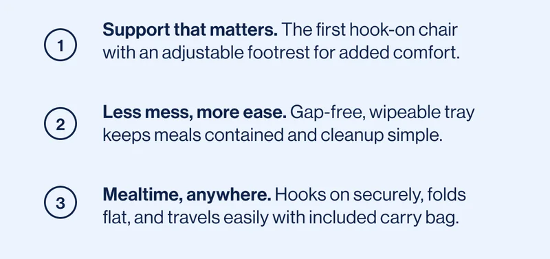1. Support that matters. 2. Less mess, more ease. 3. Mealtime, anywhere.