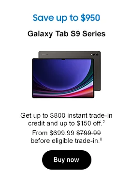 Save up to $950
Galaxy Tab S9 Series

Get up to $800 instant trade-in credit and up to $150 off.2

From $699.99 $799.99 before eligible trade-in.θ
Buy now
