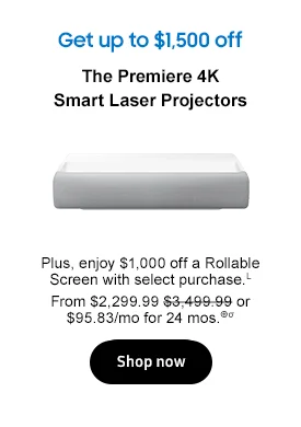 The Premiere 4K Smart Laser Projectors Plus, enjoy $1,000 off a Rollable Screen with select purchase.L From $2,299.99 $3,499.99 or $95.83/mo for 24 mos.⊕σ Buy now