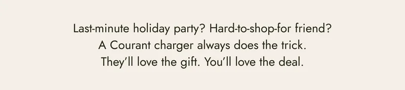 last minute holiday party? hard-to-shop-for friend? a courant charger always does the trick. they'll love the gift. you'll love the deal. be the best gifter.