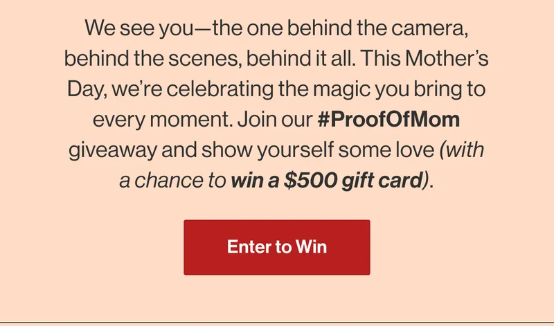 We see you—the one behind the camera, behind the scenes, behind it all. This Mother’s Day, we’re celebrating the magic you bring to every moment. Join our #ProofOfMom giveaway and show yourself some love (with a chance to win a $500 gift card). Enter to Win