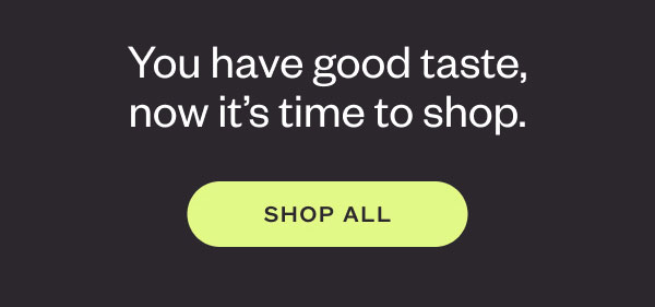 You have good taste,now it’s time to shop. SHOP ALL
