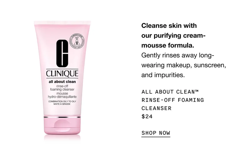 Cleanse skin with our purifying cream-mousse formula. Gently rinses away long-wearing makeup, sunscreen, and impurities. ALL ABOUT CLEAN TM RINSE-OFF FOAMING CLEANSER $24 SHOP NOW