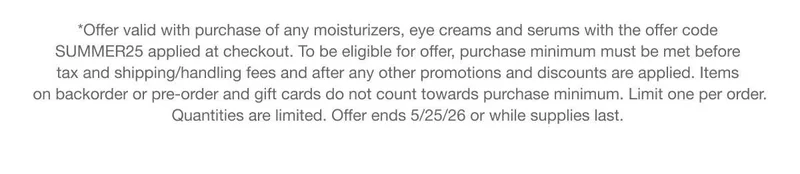 *Offer valid with purchase of any moisturizers, eye creams and serums with the offer code discount code applied at checkout. To be eligible for offer, purchase minimum must be met before tax and shipping/handling fees and after any other promotions and discounts are applied. Items on backorder or pre-order and gift cards do not count towards purchase minimum. Limit one per order. Quantities are limited. Offer ends 5/25/26 or while supplies last.