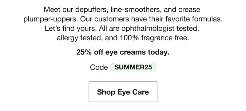 Meet our depuffers, line-smoothers, and crease plumper-uppers. Our customers have their favorite formulas. Let’s find yours. All are ophthalmologist tested, allergy tested, and 100% fragrance free. | 25% off eye creams today. | Code discount code | Shop Eye Care