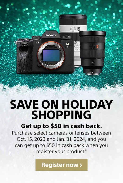 SAVE EVEN MORE | Purchase select cameras or lenses between Oct. 15, 2023 and Jan. 31, 2024, and you can get up to $50 in cash back when you register your product.§ | Register now