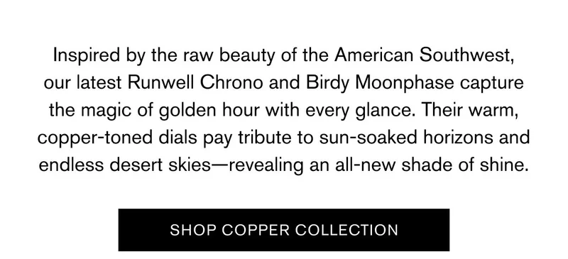 Inspired by the raw beauty of the American Southwest, our latest Runwell Chrono and Birdy capture the magic of golden hour with every glance. Their warm, copper-toned dials pay tribute to sun-soaked horizons and endless desert skies—revealing an all-new shade of shine. | SHOP COPPER COLLECTION