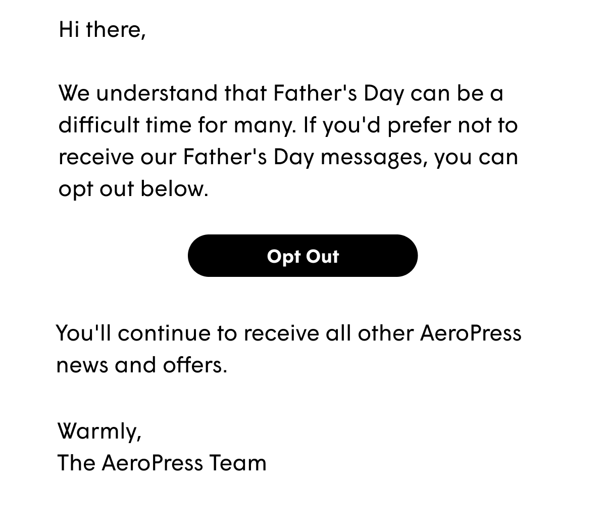 Hi there,   We understand that Father's Day can be a difficult time for many. If you'd prefer not to receive our Father's Day messages, you can opt out below. You'll continue to receive all other AeroPress news and offers.  Warmly, The AeroPress Team [OPT OUT]