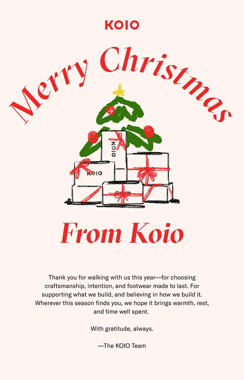 KOIO Merry Christmas From Koio Thank you for walking with us this year—for choosing craftsmanship, intention, and footwear made to last. For supporting what we build, and believing in how we build it. Wherever this season finds you, we hope it brings warmth, rest, and time well spent.   With gratitude, always.  —The KOIO Team