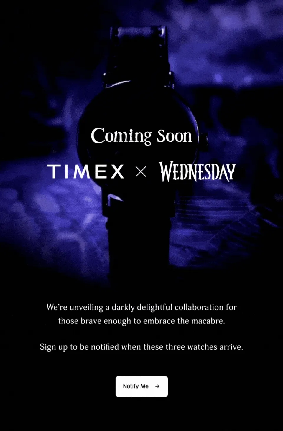 Coming Soon TIMEX x WEDNESDAY | We're unveiling a darkly delightful collaboration for those brave enough to embrace the macabre. | Sign up to be notified when these three watches arrive. | Notify Me