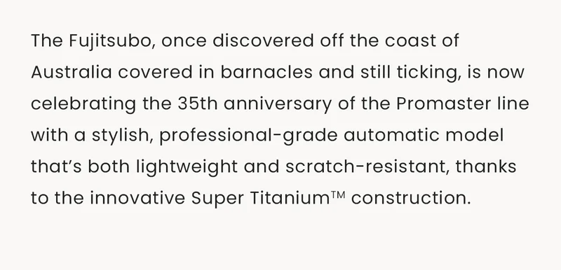 The Fujitsubo, once discovered off the coast of Australia covered in barnacles and still ticking, is now celebrating the 35th anniversary of the Promaster line with a stylish, professional-grade automatic model that’s both lightweight and scratch-resistant, thanks to the innovative Super TitaniumTM construction.