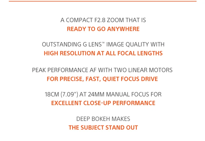 A compact F2.8 zoom that IS ready to go anywhere | Outstanding G Lens™ image quality with high resolution at all focal lengths | Peak performance AF with two Linear Motors for precise, fast, quiet focus drive | 18cm (7.09') at 24mm manual focus for excellent close-up performance | Deep bokeh makes the subject stand out