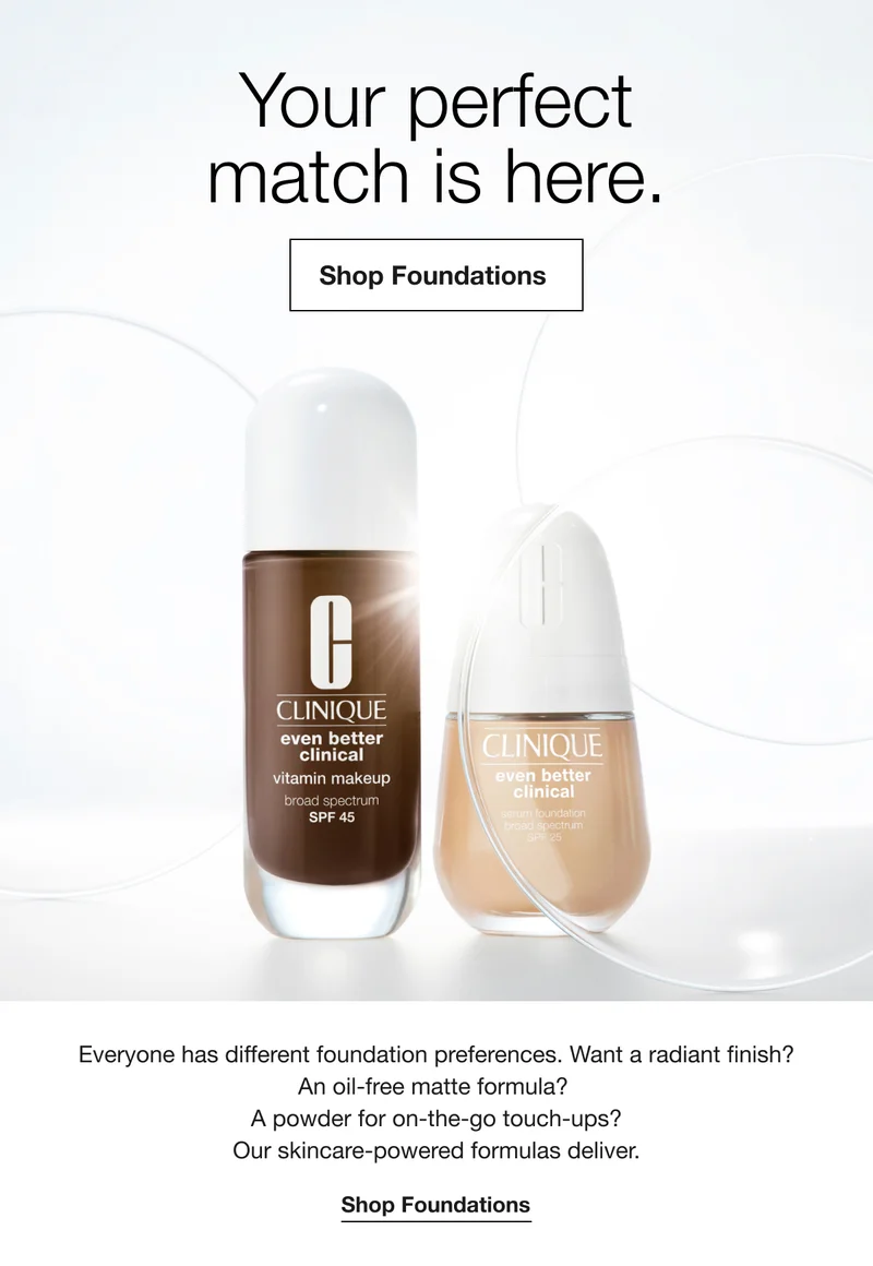 Your perfect match is here.Shop Foundations|Everyone has different foundation preferences. Want a radiant finish?|An oil-free matte formula?|A powder for on-the-go touch-ups?|Our skincare-powered formulas deliver.Shop Foundations