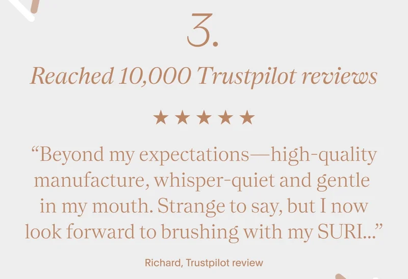 “Beyond my expectations—high-quality manufacture, whisper-quiet and gentle  in my mouth. Strange to say, but I now look forward to brushing with my SURI...”