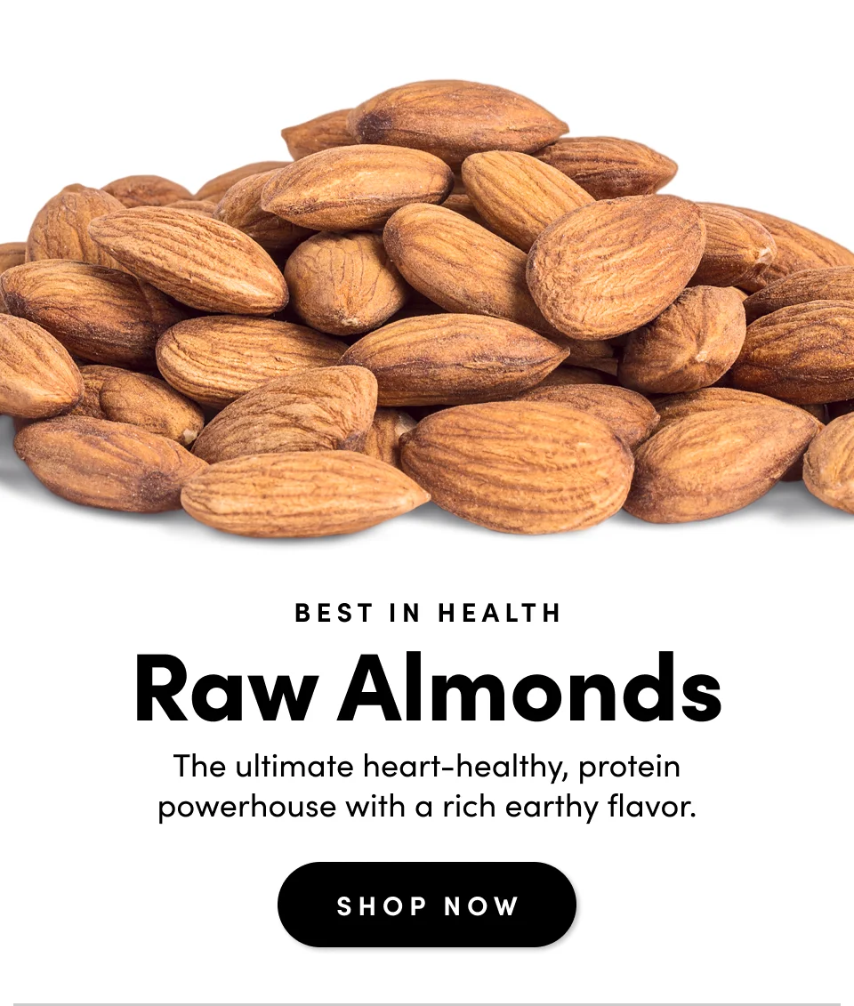 BEST IN HEALTH; Raw Almonds; The ultimate heart-healthy, protein powerhouse with a rich earthy flavor. Shop Now