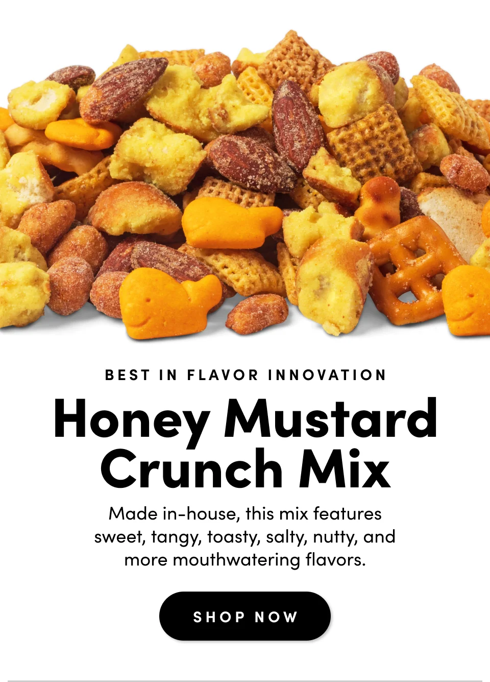 Best In Flavor Innovation; Honey Mustard Crunch Mix; Made in-house, this mix features sweet, tangy, toasty, salty, nutty, and more mouthwatering flavors. Shop Now