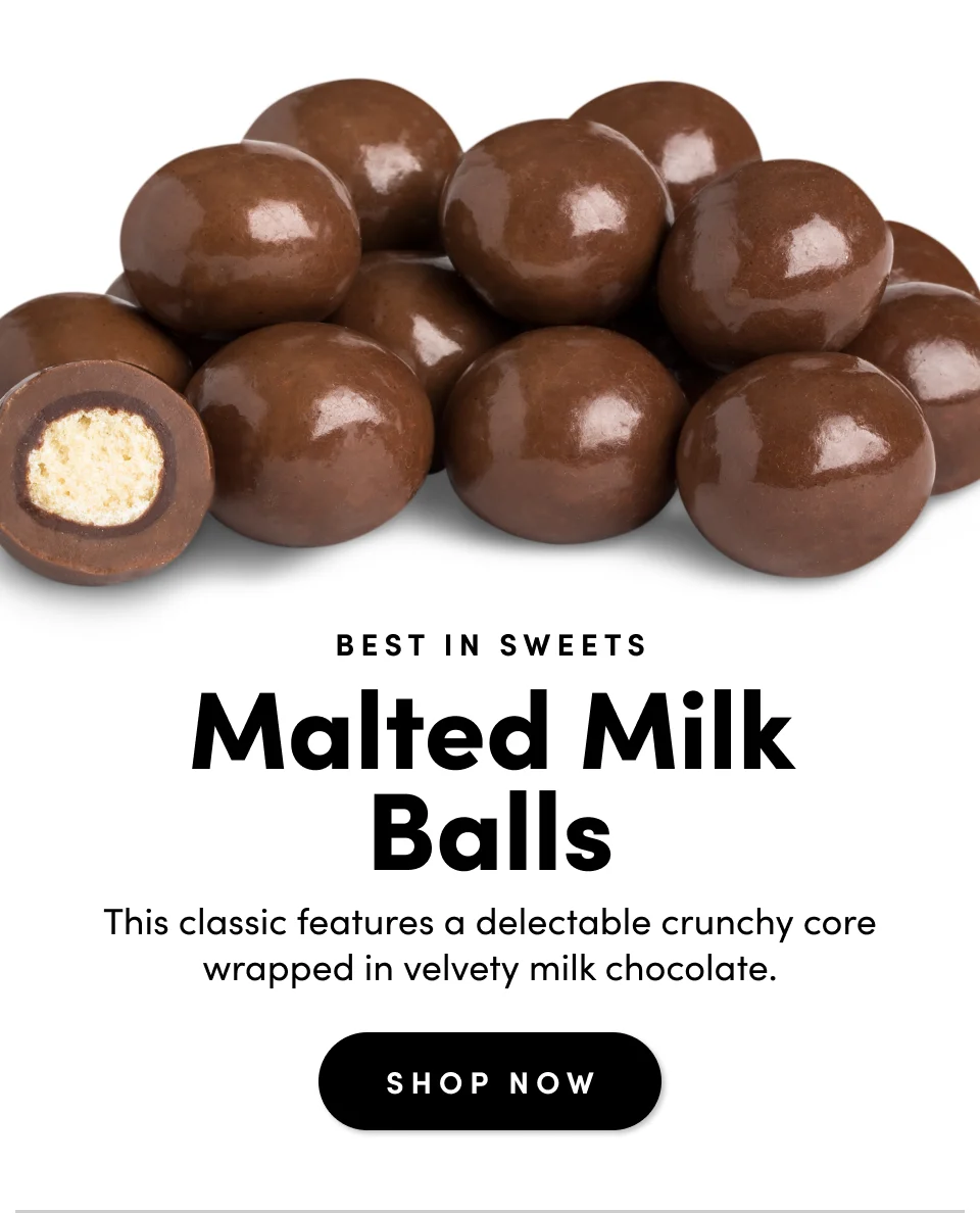 Best in Sweets; Malted Milk Balls; This classic features a delectable crunchy core wrapped in velvety milk chocolate. Shop Now