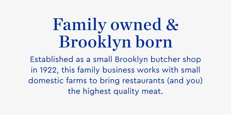 Family owned and brooklyn born - Established as a small Brooklyn butcher shop in 1922, this family business works with small domestic farms to bring restaurnts and you the highest quality meat.